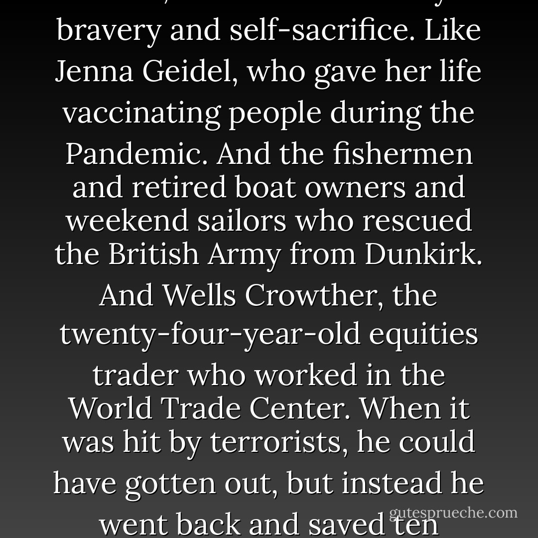 I’m not studying the heroes who lead navies—and armies—and win wars. I’m studying ordinary people who you wouldn’t expect to be heroic, but who, when there’s a crisis, show extraordinary bravery and self-sacrifice. Like Jenna Geidel, who gave her life vaccinating people during the Pandemic. And the fishermen and retired boat owners and weekend sailors who rescued the British Army from Dunkirk. And Wells Crowther, the twenty-four-year-old equities trader who worked in the World Trade Center. When it was hit by terrorists, he could have gotten out, but instead he went back and saved ten people, and died. I’m going to observe six different sets of heroes in six different situations to try to determine what qualities they have in common. - Connie Willis