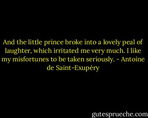 And the little prince broke into a lovely peal of laughter, which irritated me very much. I like my misfortunes to be taken seriously. - Antoine de Saint-Exupéry