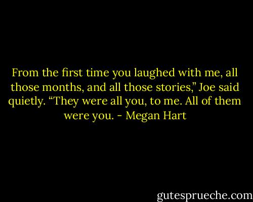 From the first time you laughed with me, all those months, and all those stories,” Joe said quietly. “They were all you, to me. All of them were you. - Megan Hart
