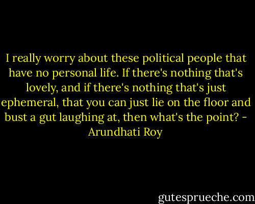 I really worry about these political people that have no personal life. If there's nothing that's lovely, and if there's nothing that's just ephemeral, that you can just lie on the floor and bust a gut laughing at, then what's the point? - Arundhati Roy