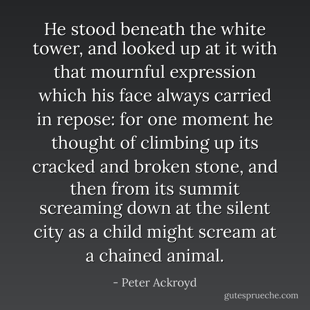He stood beneath the white tower, and looked up at it with that mournful expression which his face always carried in repose: for one moment he thought of climbing up its cracked and broken stone, and then from its summit screaming down at the silent city as a child might scream at a chained animal. - Peter Ackroyd