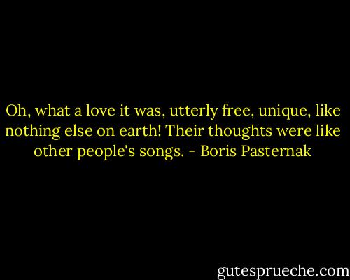 Oh, what a love it was, utterly free, unique, like nothing else on earth! Their thoughts were like other people's songs. - Boris Pasternak