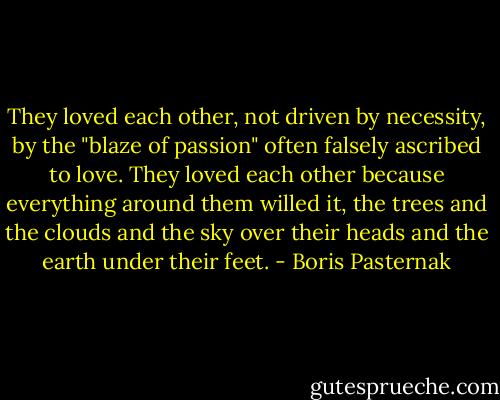 They loved each other, not driven by necessity, by the "blaze of passion" often falsely ascribed to love. They loved each other because everything around them willed it, the trees and the clouds and the sky over their heads and the earth under their feet. - Boris Pasternak