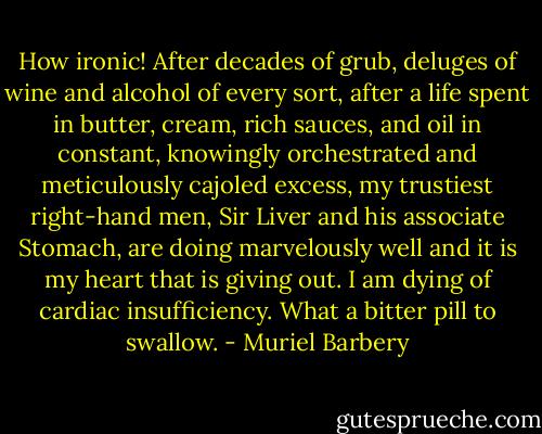 How ironic! After decades of grub, deluges of wine and alcohol of every sort, after a life spent in butter, cream, rich sauces, and oil in constant, knowingly orchestrated and meticulously cajoled excess, my trustiest right-hand men, Sir Liver and his associate Stomach, are doing marvelously well and it is my heart that is giving out. I am dying of cardiac insufficiency. What a bitter pill to swallow. - Muriel Barbery