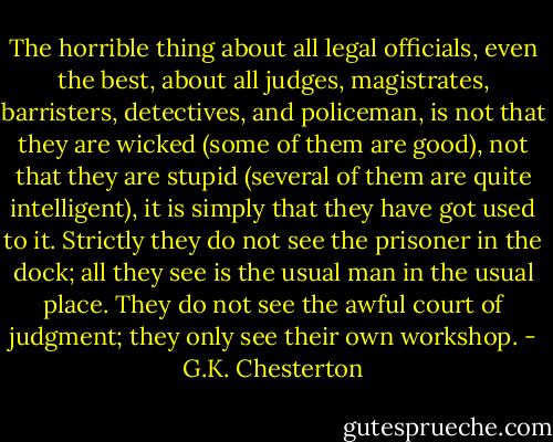 The horrible thing about all legal officials, even the best, about all judges, magistrates, barristers, detectives, and policeman, is not that they are wicked (some of them are good), not that they are stupid (several of them are quite intelligent), it is simply that they have got used to it. Strictly they do not see the prisoner in the dock; all they see is the usual man in the usual place. They do not see the awful court of judgment; they only see their own workshop. - G.K. Chesterton