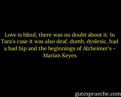 Love is blind, there was no doubt about it. In Tara's case it was also deaf, dumb, dyslexic, had a bad hip and the beginnings of Alzheimer's - Marian Keyes