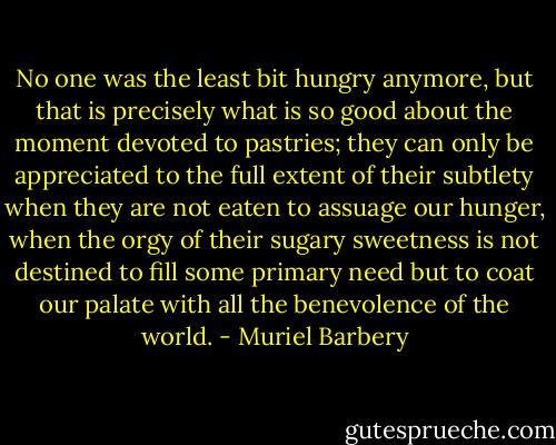 No one was the least bit hungry anymore, but that is precisely what is so good about the moment devoted to pastries; they can only be appreciated to the full extent of their subtlety when they are not eaten to assuage our hunger, when the orgy of their sugary sweetness is not destined to fill some primary need but to coat our palate with all the benevolence of the world. - Muriel Barbery