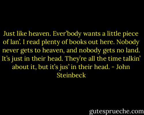 Just like heaven. Ever’body wants a little piece of lan’. I read plenty of books out here. Nobody never gets to heaven, and nobody gets no land. It’s just in their head. They’re all the time talkin’ about it, but it’s jus’ in their head. - John Steinbeck