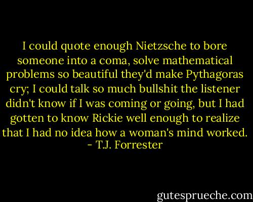 I could quote enough Nietzsche to bore someone into a coma, solve mathematical problems so beautiful they'd make Pythagoras cry; I could talk so much bullshit the listener didn't know if I was coming or going, but I had gotten to know Rickie well enough to realize that I had no idea how a woman's mind worked. - T.J. Forrester