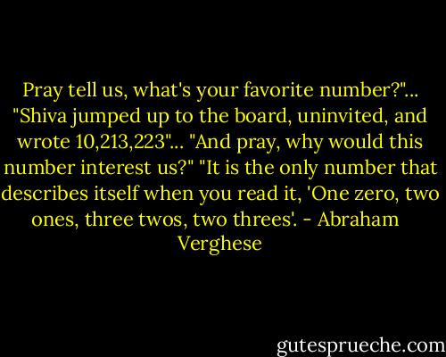 Pray tell us, what's your favorite number?"...<br />"Shiva jumped up to the board, uninvited, and wrote 10,213,223"...<br />"And pray, why would this number interest us?"<br />"It is the only number that describes itself when you read it, 'One zero, two ones, three twos, two threes'. - Abraham   Verghese