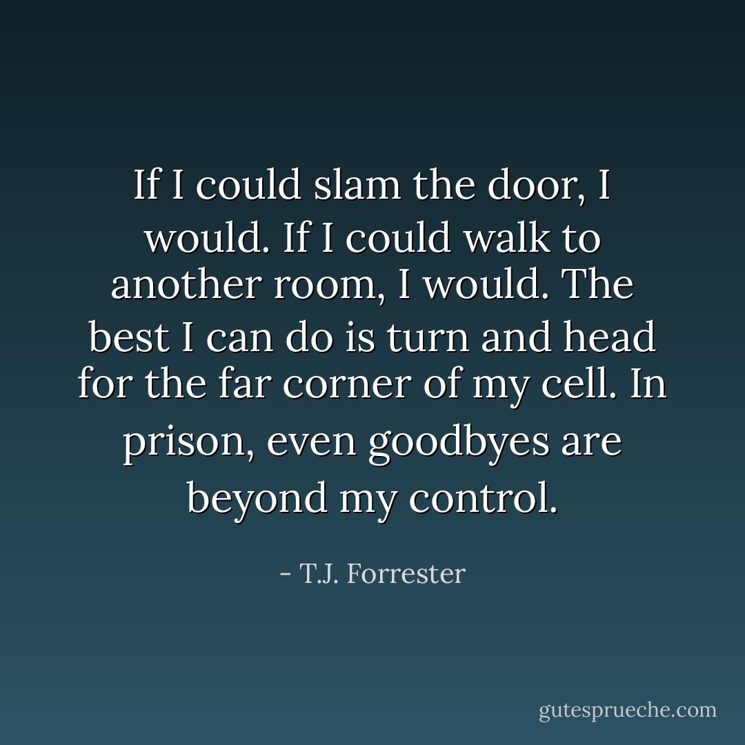 If I could slam the door, I would. If I could walk to another room, I would. The best I can do is turn and head for the far corner of my cell. In prison, even goodbyes are beyond my control. - T.J. Forrester