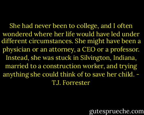 She had never been to college, and I often wondered where her life would have led under different circumstances. She might have been a physician or an attorney, a CEO or a professor. Instead, she was stuck in Silvington, Indiana, married to a construction worker, and trying anything she could think of to save her child. - T.J. Forrester