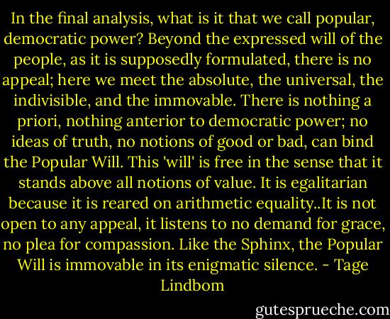 In the final analysis, what is it that we call popular, democratic power? Beyond the expressed will of the people, as it is supposedly formulated, there is no appeal; here we meet the absolute, the universal, the indivisible, and the immovable. There is nothing a priori, nothing anterior to democratic power; no ideas of truth, no notions of good or bad, can bind the Popular Will. This 'will' is free in the sense that it stands above all notions of value. It is egalitarian because it is reared on arithmetic equality..It is not open to any appeal, it listens to no demand for grace, no plea for compassion. Like the Sphinx, the Popular Will is immovable in its enigmatic silence. - Tage Lindbom