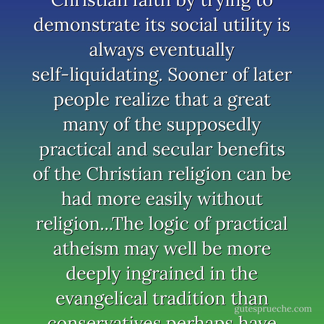 As Peter Berger has noted, the strategy of apologizing for Christian faith by trying to demonstrate its social utility is always eventually self-liquidating. Sooner of later people realize that a great many of the supposedly practical and secular benefits of the Christian religion can be had more easily without religion...The logic of practical atheism may well be more deeply ingrained in the evangelical tradition than conservatives perhaps have realized. - Craig M. Gay