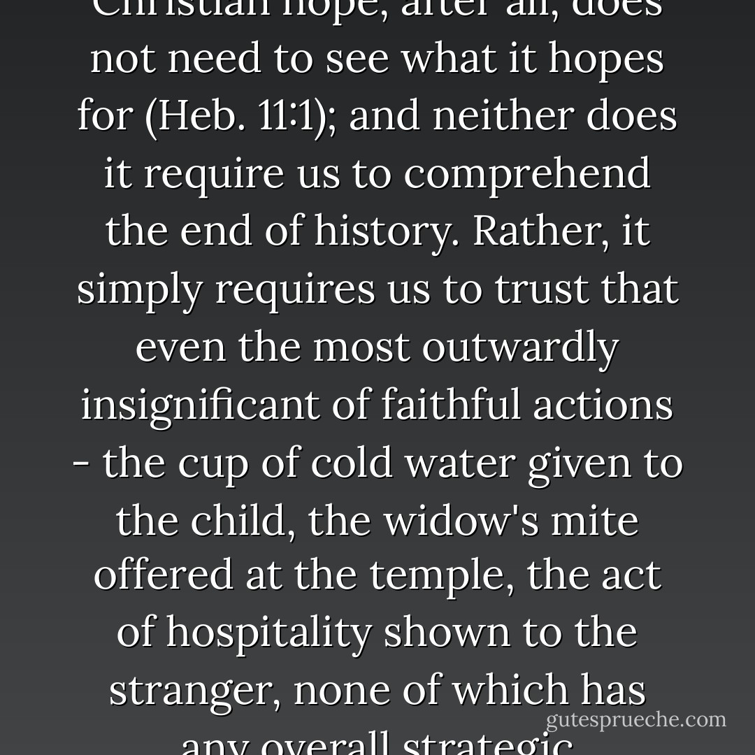 Christian hope frees us to act hopefully in the world. It enables us to act humbly and patiently, tackling visible injustices in the world around us without needing to be assured that our skill and our effort will somehow rid the world of injustice altogether. Christian hope, after all, does not need to see what it hopes for (Heb. 11:1); and neither does it require us to comprehend the end of history. Rather, it simply requires us to trust that even the most outwardly insignificant of faithful actions - the cup of cold water given to the child, the widow's mite offered at the temple, the act of hospitality shown to the stranger, none of which has any overall strategic socio-political significance so far as we can now see - will nevertheless be made to contribute in some significant way to the construction of God's kingdom by the action of God's creative and sovereign grace. - Craig M. Gay