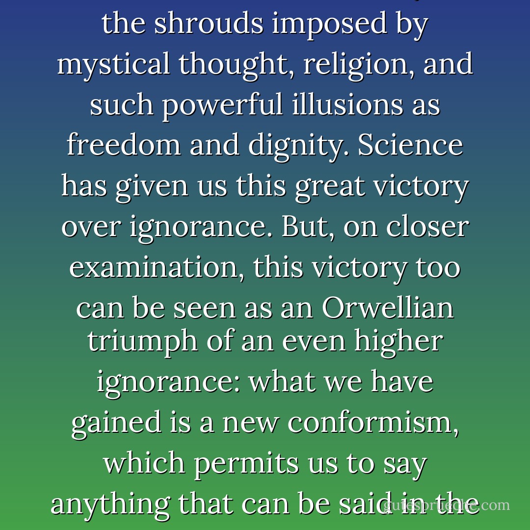Our time prides itself on having finally achieved the freedom from censorship for which libertarians in all ages have struggled...The credit for these great achievements is claimed by the new spirit of rationalism, a rationalism that, it is argued, has finally been able to tear from man's eyes the shrouds imposed by mystical thought, religion, and such powerful illusions as freedom and dignity. Science has given us this great victory over ignorance. But, on closer examination, this victory too can be seen as an Orwellian triumph of an even higher ignorance: what we have gained is a new conformism, which permits us to say anything that can be said in the functional languages of instrumental reason, but forbids us to allude to...the living truth...so we may discuss the very manufacture of life and its 'objective' manipulations, but we may not mention God, grace, or morality. - Joseph Weizenbaum