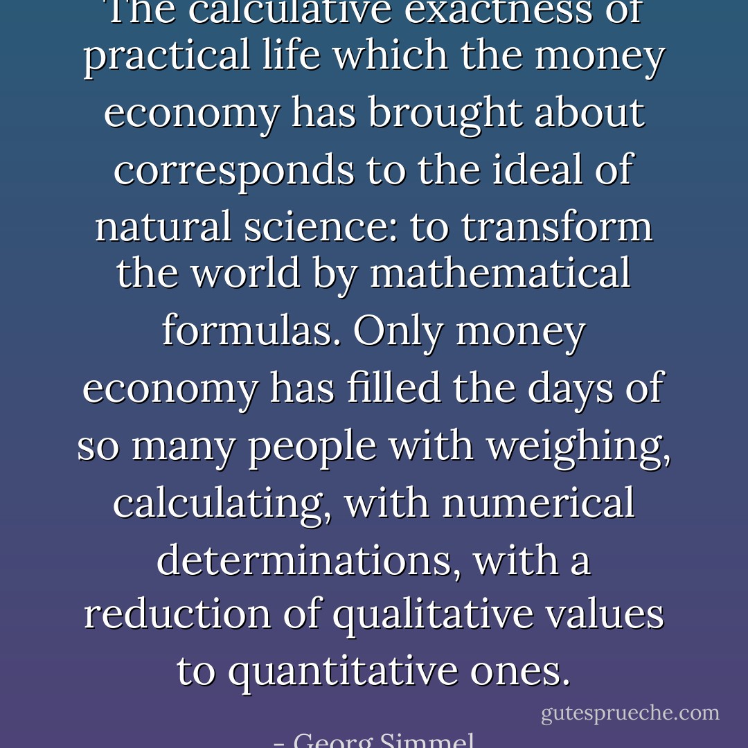 The calculative exactness of practical life which the money economy has brought about corresponds to the ideal of natural science: to transform the world by mathematical formulas. Only money economy has filled the days of so many people with weighing, calculating, with numerical determinations, with a reduction of qualitative values to quantitative ones. - Georg Simmel