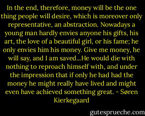 In the end, therefore, money will be the one thing people will desire, which is moreover only representative, an abstraction. Nowadays a young man hardly envies anyone his gifts, his art, the love of a beautiful girl, or his fame; he only envies him his money. Give me money, he will say, and I am saved...He would die with nothing to reproach himself with, and under the impression that if only he had had the money he might really have lived and might even have achieved something great. - Søren Kierkegaard