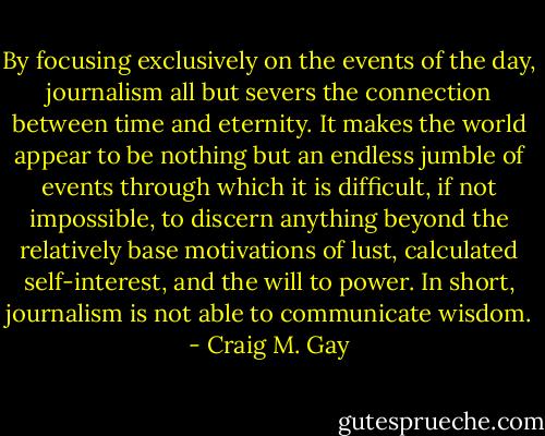 By focusing exclusively on the events of the day, journalism all but severs the connection between time and eternity. It makes the world appear to be nothing but an endless jumble of events through which it is difficult, if not impossible, to discern anything beyond the relatively base motivations of lust, calculated self-interest, and the will to power. In short, journalism is not able to communicate wisdom. - Craig M. Gay