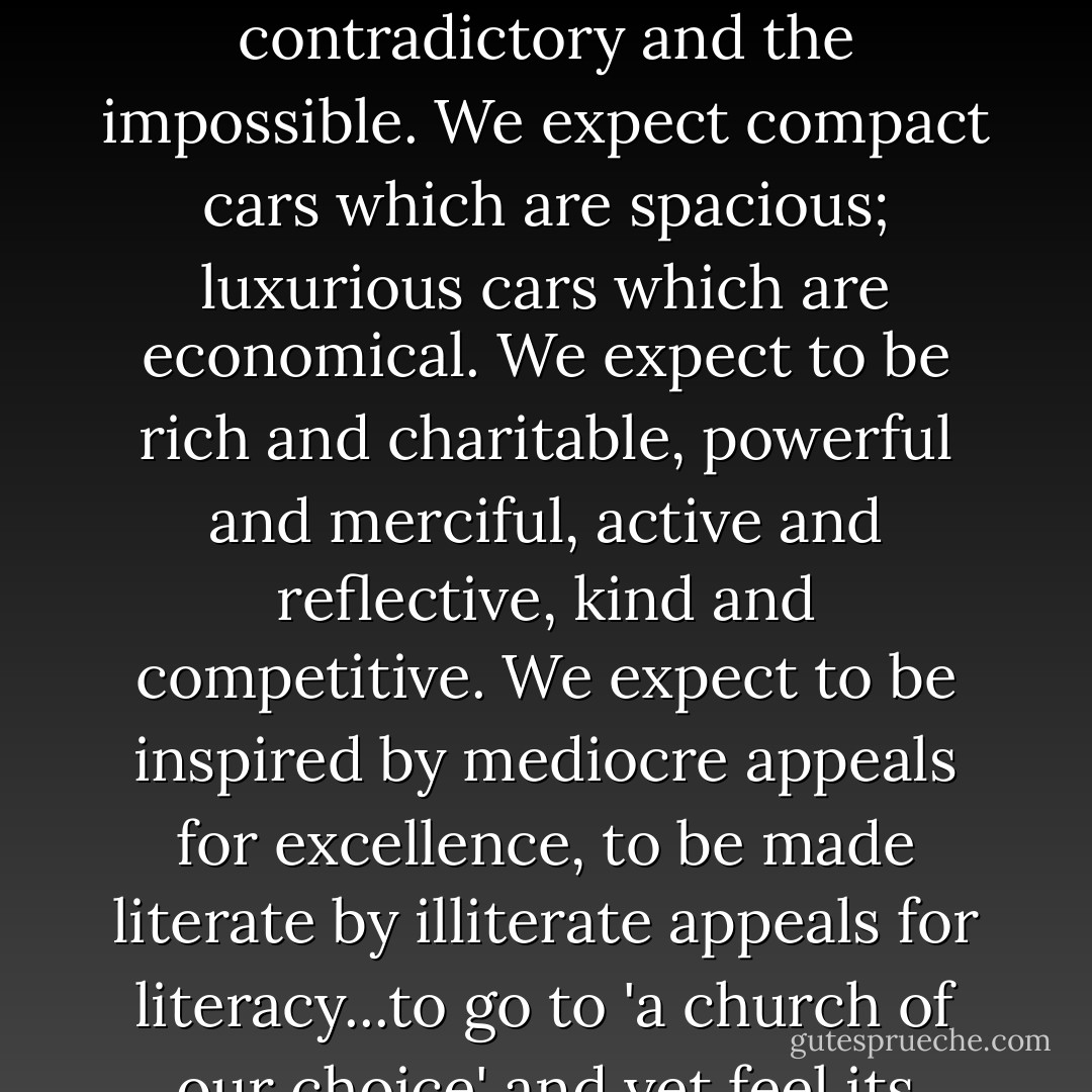 When we pick up the newspaper at breakfast, we expect - we even demand - that it brings us momentous events since the night before...We expect our two-week vacations to be romantic, exotic, cheap, and effortless..We expect anything and everything. We expect the contradictory and the impossible. We expect compact cars which are spacious; luxurious cars which are economical. We expect to be rich and charitable, powerful and merciful, active and reflective, kind and competitive. We expect to be inspired by mediocre appeals for excellence, to be made literate by illiterate appeals for literacy...to go to 'a church of our choice' and yet feel its guiding power over us, to revere God and to be God. Never have people been more the masters of their environment. Yet never has a people felt more deceived and disappointed. For never has a people expected so much more than the world could offer. - Daniel J. Boorstin