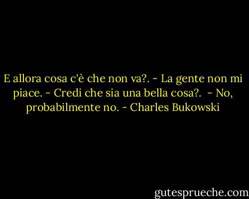 E allora cosa c'è che non va?.<br />- La gente non mi piace.<br />- Credi che sia una bella cosa?. <br />- No, probabilmente no. - Charles Bukowski