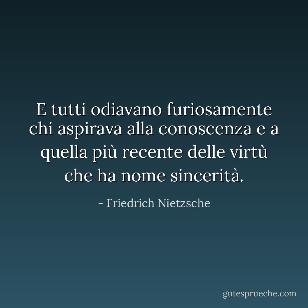 E tutti odiavano furiosamente chi aspirava alla conoscenza e a quella più recente delle virtù che ha nome sincerità. - Friedrich Nietzsche