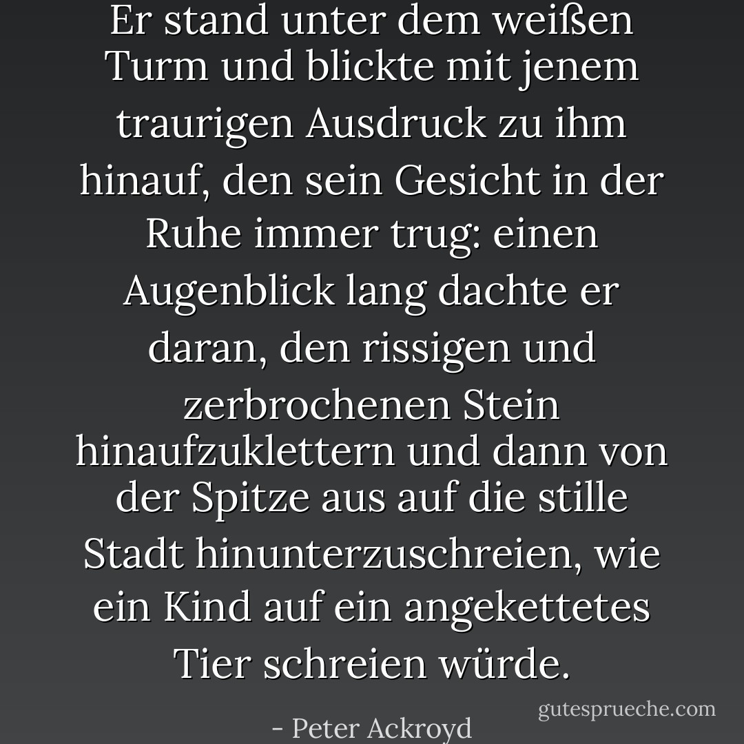 Er stand unter dem weißen Turm und blickte mit jenem traurigen Ausdruck zu ihm hinauf, den sein Gesicht in der Ruhe immer trug: einen Augenblick lang dachte er daran, den rissigen und zerbrochenen Stein hinaufzuklettern und dann von der Spitze aus auf die stille Stadt hinunterzuschreien, wie ein Kind auf ein angekettetes Tier schreien würde. - Peter Ackroyd<