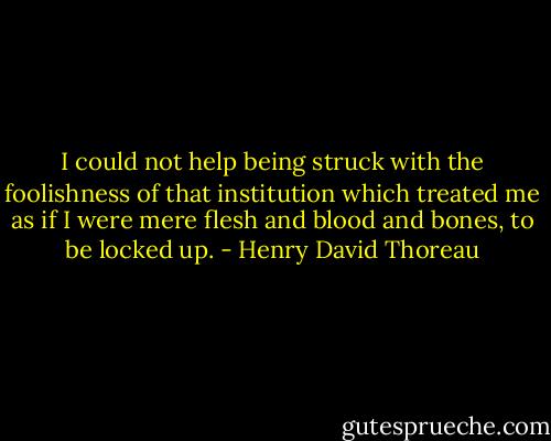 I could not help being struck with the foolishness of that institution which treated me as if I were mere flesh and blood and bones, to be locked up. - Henry David Thoreau
