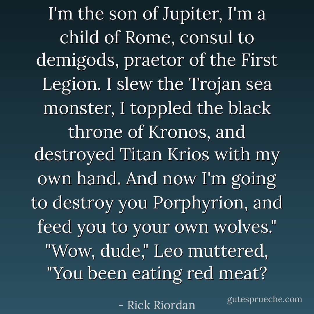 I'm the son of Jupiter, I'm a child of Rome, consul to demigods, praetor of the First Legion. I slew the Trojan sea monster, I toppled the black throne of Kronos, and destroyed Titan Krios with my own hand. And now I'm going to destroy you Porphyrion, and feed you to your own wolves."<br />"Wow, dude," Leo muttered, "You been eating red meat? - Rick Riordan