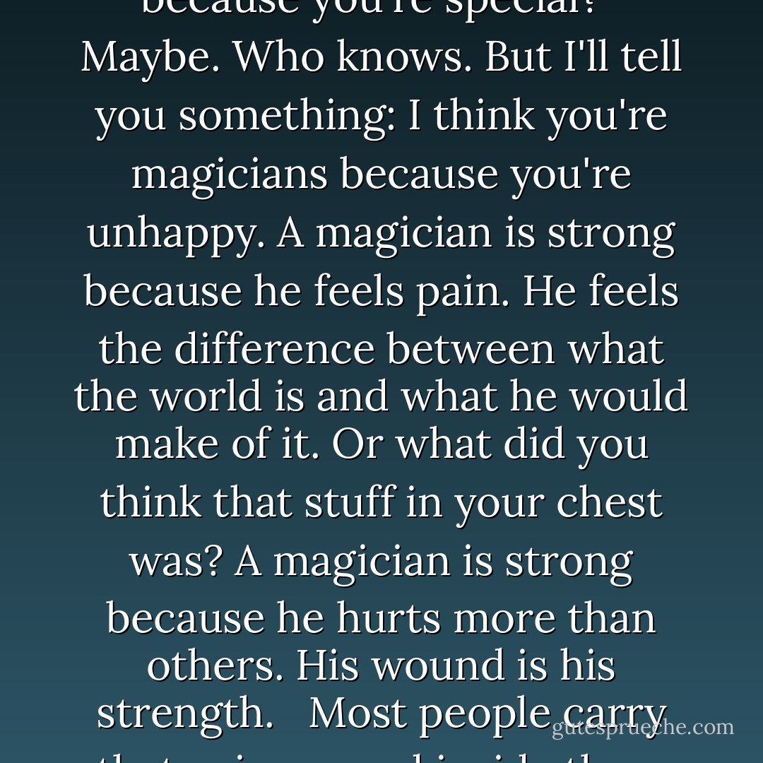 I have a little theory that I'd like to air here, if I may. What is it that you think makes you magicians?" More silence. Fogg was well into rhetorical-question territory now anyway. He spoke more softly. "Is it because you are intelligent? Is it because you are brave and good? Is is because you're special? <br /><br />Maybe. Who knows. But I'll tell you something: I think you're magicians because you're unhappy. A magician is strong because he feels pain. He feels the difference between what the world is and what he would make of it. Or what did you think that stuff in your chest was? A magician is strong because he hurts more than others. His wound is his strength. <br /><br />Most people carry that pain around inside them their whole lives, until they kill the pain by other means, or until it kills them. But you, my friends, you found another way: a way to use the pain. To burn it as fuel, for light and warmth. You have learned to break the world that has tried to break you. - Lev Grossman