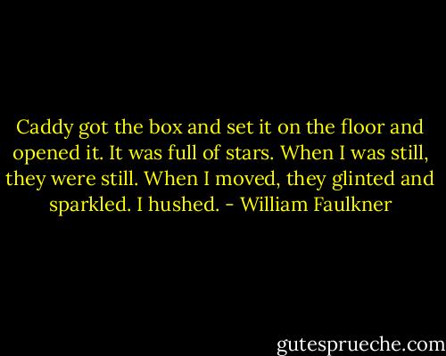 Caddy got the box and set it on the floor and opened it. It was full of stars. When I was still, they were still. When I moved, they glinted and sparkled. I hushed. - William Faulkner