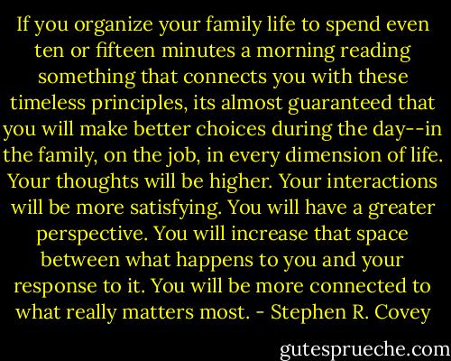 If you organize your family life to spend even ten or fifteen minutes a morning reading something that connects you with these timeless principles, its almost guaranteed that you will make better choices during the day--in the family, on the job, in every dimension of life. Your thoughts will be higher. Your interactions will be more satisfying. You will have a greater perspective. You will increase that space between what happens to you and your response to it. You will be more connected to what really matters most. - Stephen R. Covey