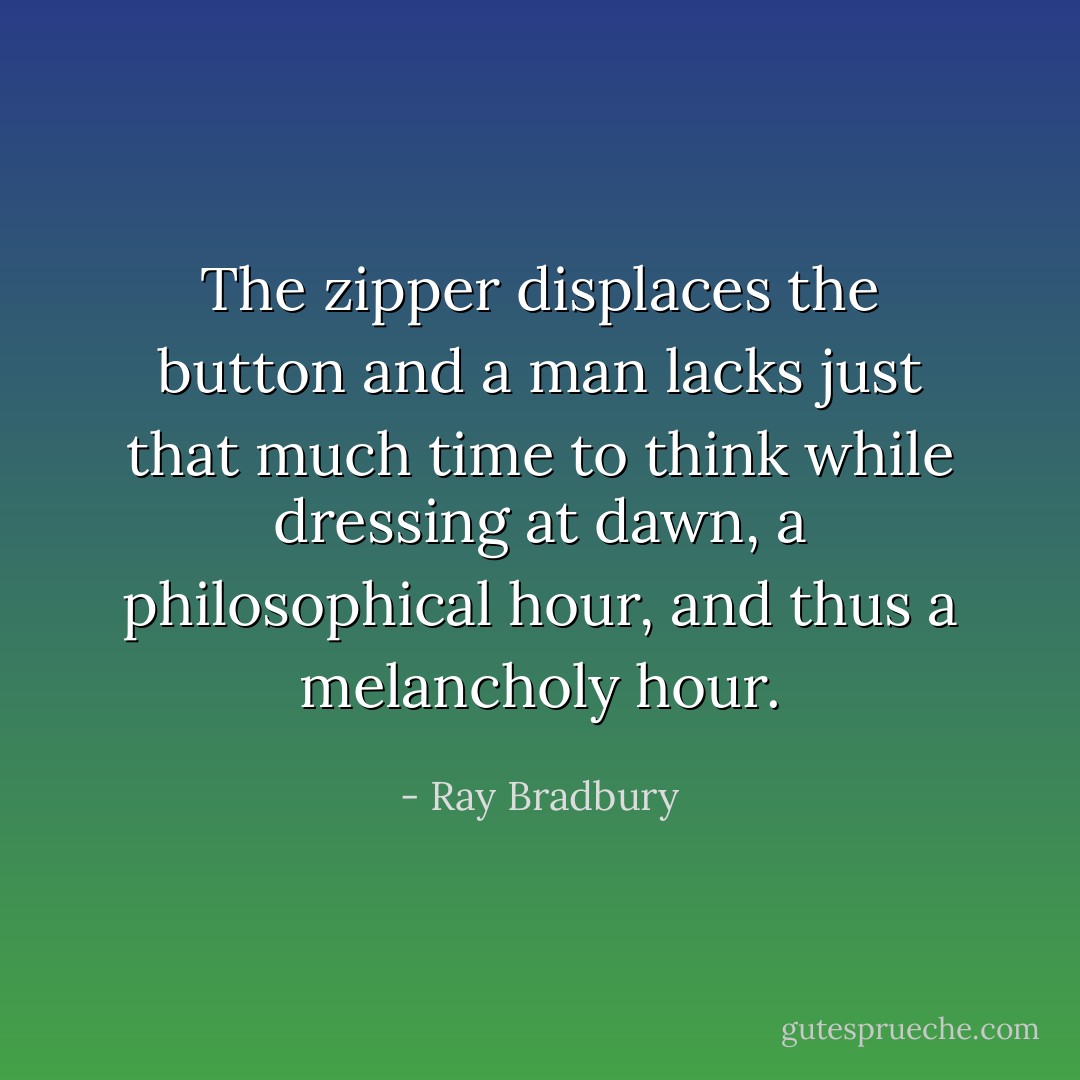 The zipper displaces the button and a man lacks just that much time to think while dressing at dawn, a philosophical hour, and thus a melancholy hour. - Ray Bradbury