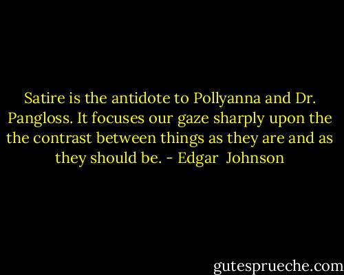 Satire is the antidote to Pollyanna and Dr. Pangloss. It focuses our gaze sharply upon the the contrast between things as they are and as they should be. - Edgar  Johnson