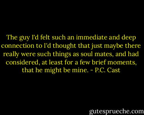The guy I'd felt such an immediate and deep connection to I'd thought that just maybe there really were such things as soul mates, and had considered, at least for a few brief moments, that he might be mine. - P.C. Cast
