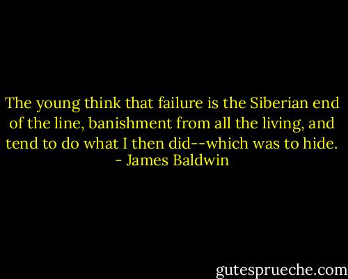 The young think that failure is the Siberian end of the line, banishment from all the living, and tend to do what I then did--which was to hide. - James Baldwin