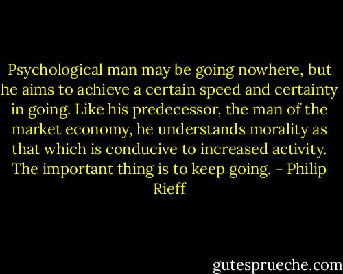 Psychological man may be going nowhere, but he aims to achieve a certain speed and certainty in going. Like his predecessor, the man of the market economy, he understands morality as that which is conducive to increased activity. The important thing is to keep going. - Philip Rieff
