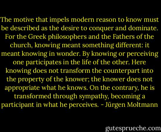 The motive that impels modern reason to know must be described as the desire to conquer and dominate. For the Greek philosophers and the Fathers of the church, knowing meant something different: it meant knowing in wonder. By knowing or perceiving one participates in the life of the other. Here knowing does not transform the counterpart into the property of the knower; the knower does not appropriate what he knows. On the contrary, he is transformed through sympathy, becoming a participant in what he perceives. - Jürgen Moltmann