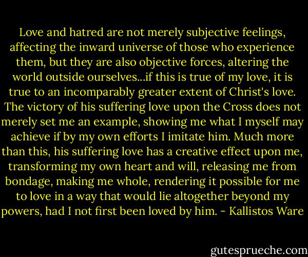 Love and hatred are not merely subjective feelings, affecting the inward universe of those who experience them, but they are also objective forces, altering the world outside ourselves...if this is true of my love, it is true to an incomparably greater extent of Christ's love. The victory of his suffering love upon the Cross does not merely set me an example, showing me what I myself may achieve if by my own efforts I imitate him. Much more than this, his suffering love has a creative effect upon me, transforming my own heart and will, releasing me from bondage, making me whole, rendering it possible for me to love in a way that would lie altogether beyond my powers, had I not first been loved by him. - Kallistos Ware