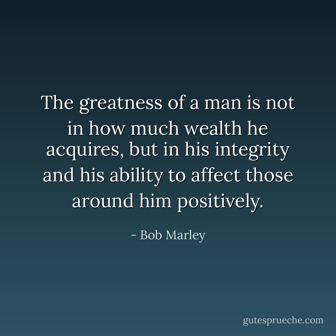 The greatness of a man is not in how much wealth he acquires, but in his integrity and his ability to affect those around him positively. - Bob Marley