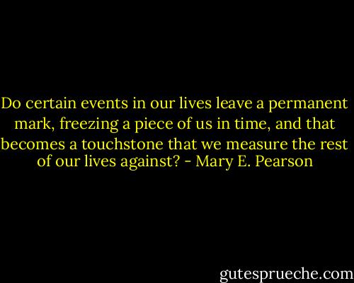 Do certain events in our lives leave a permanent mark, freezing a piece of us in time, and that becomes a touchstone that we measure the rest of our lives against? - Mary E. Pearson