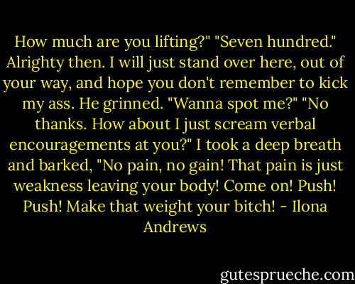 How much are you lifting?"<br />"Seven hundred."<br />Alrighty then. I will just stand over here, out of your way, and hope you don't remember to kick my ass.<br />He grinned. "Wanna spot me?"<br />"No thanks. How about I just scream verbal encouragements at you?" I took a deep breath and barked, "No pain, no gain! That pain is just weakness leaving your body! Come on! Push! Push! Make that weight your bitch! - Ilona Andrews