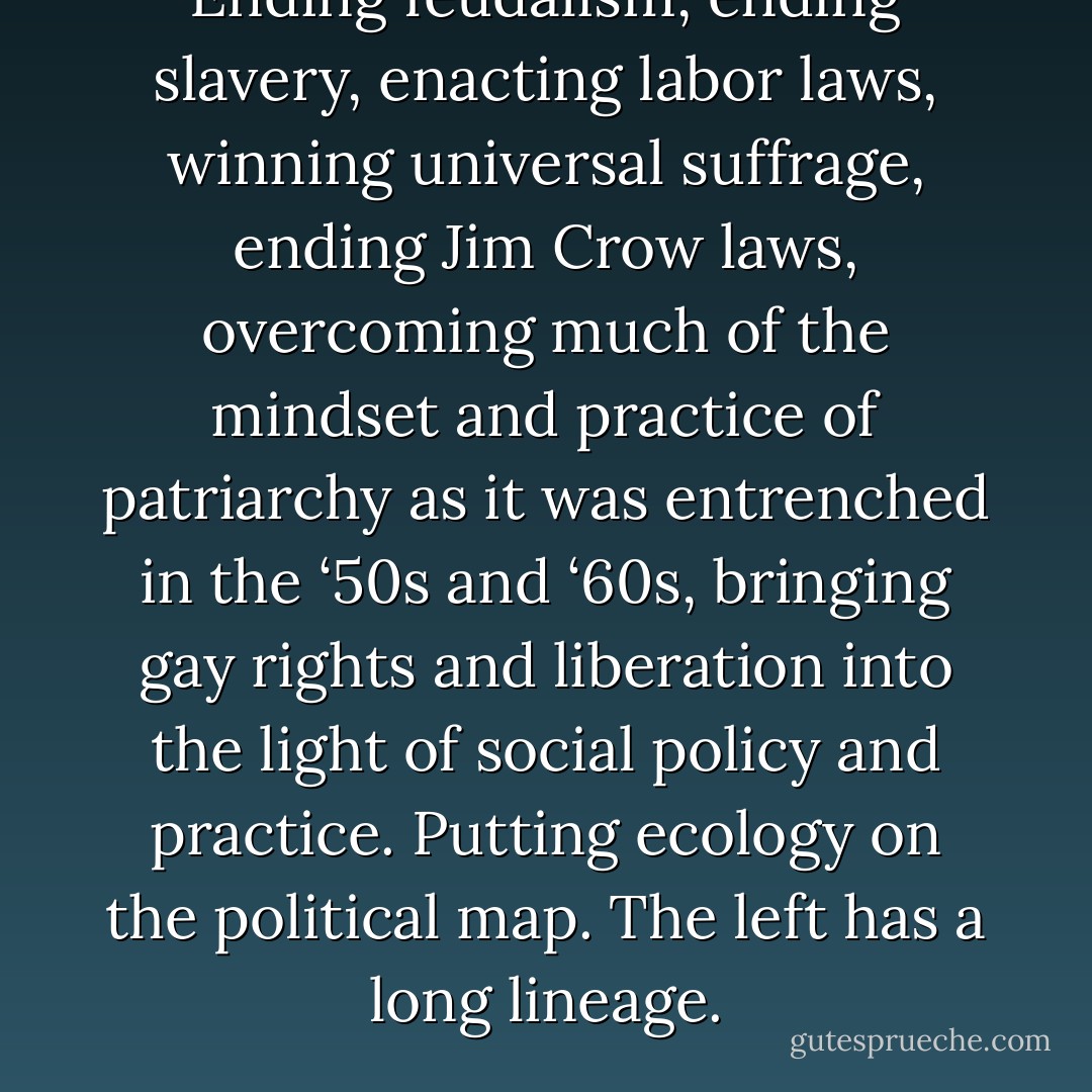 Ending feudalism, ending slavery, enacting labor laws, winning universal suffrage, ending Jim Crow laws, overcoming much of the mindset and practice of patriarchy as it was entrenched in the ‘50s and ‘60s, bringing gay rights and liberation into the light of social policy and practice. Putting ecology on the political map. The left has a long lineage. - Michael Albert