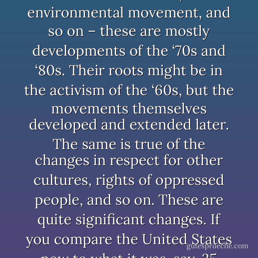 Over the last 25 years, the major popular movements that have had significant impact on the general society and have changed it, that have had a major civilizing effect – the feminist movement, the environmental movement, and so on – these are mostly developments of the ‘70s and ‘80s. Their roots might be in the activism of the ‘60s, but the movements themselves developed and extended later. The same is true of the changes in respect for other cultures, rights of oppressed people, and so on. These are quite significant changes. If you compare the United States now to what it was, say, 35 years ago, the changes are quite dramatic. These are changes in popular consciousness that are quite deeply embedded. - Noam Chomsky
