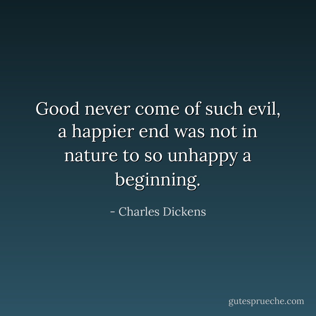 Good never come of such evil, a happier end was not in nature to so unhappy a beginning. - Charles Dickens