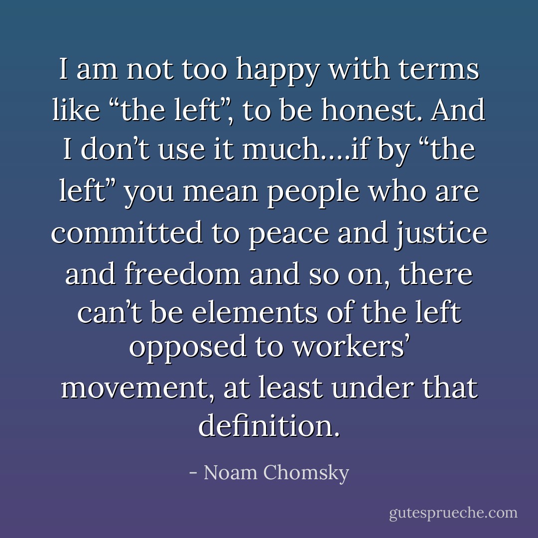 I am not too happy with terms like “the left”, to be honest. And I don’t use it much….if by “the left” you mean people who are committed to peace and justice and freedom and so on, there can’t be elements of the left opposed to workers’ movement, at least under that definition. - Noam Chomsky