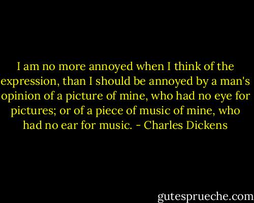 I am no more annoyed when I think of the expression, than I should be annoyed by a man's opinion of a picture of mine, who had no eye for pictures; or of a piece of music of mine, who had no ear for music. - Charles Dickens