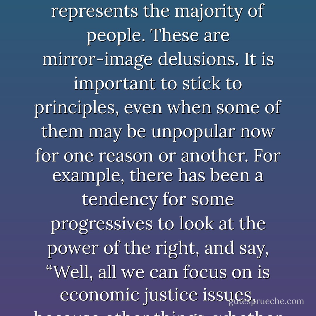 We (the left) have to be used to being a minority—a small minority—for some time to come. The odd thing is that the right even when it is in power, likes to think of itself as an embattled minority against this elite that somehow runs everything. Whereas the left, even when it has no power at all, likes to imagine it somehow represents the majority of people. These are mirror-image delusions. It is important to stick to principles, even when some of them may be unpopular now for one reason or another. For example, there has been a tendency for some progressives to look at the power of the right, and say, “Well, all we can focus on is economic justice issues, because other things, whether they are abortion rights or drug law reform, will be less popular and more divisive”. And I think that is wrong approach. There are certain core things we stand for, and these include both economic justice and civil liberties, which you can’t back away from. - Barbara Ehrenreich