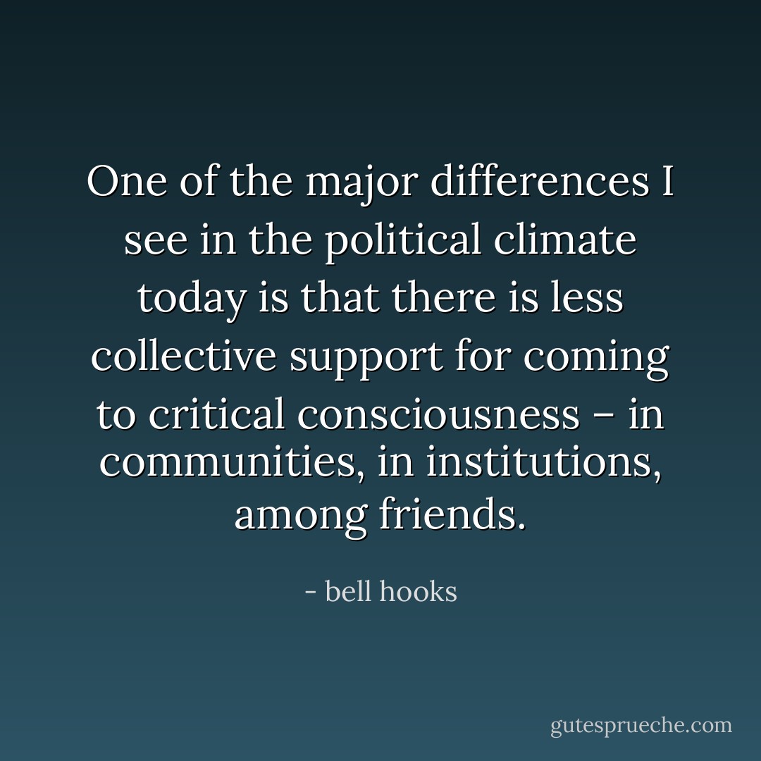 One of the major differences I see in the political climate today is that there is less collective support for coming to critical consciousness – in communities, in institutions, among friends. - bell hooks
