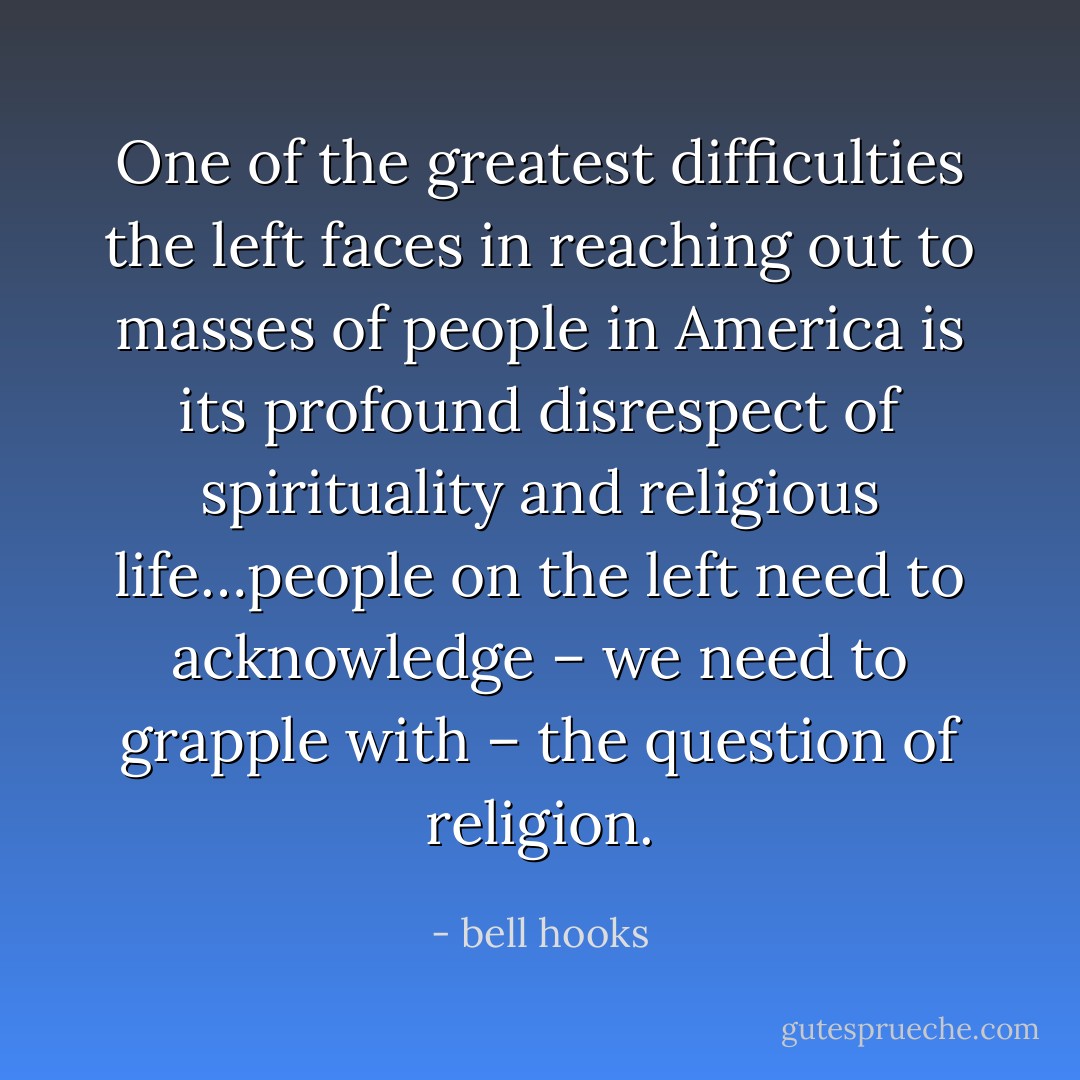 One of the greatest difficulties the left faces in reaching out to masses of people in America is its profound disrespect of spirituality and religious life…people on the left need to acknowledge – we need to grapple with – the question of religion. - bell hooks